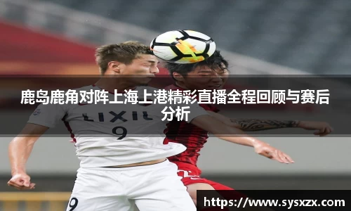 鹿岛鹿角对阵上海上港精彩直播全程回顾与赛后分析