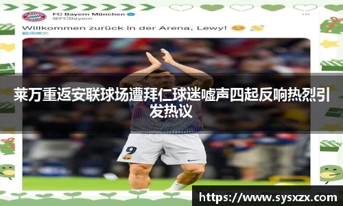 莱万重返安联球场遭拜仁球迷嘘声四起反响热烈引发热议