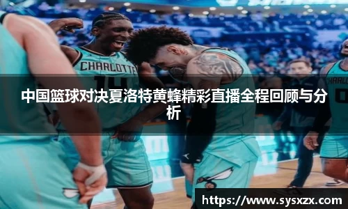 中国篮球对决夏洛特黄蜂精彩直播全程回顾与分析